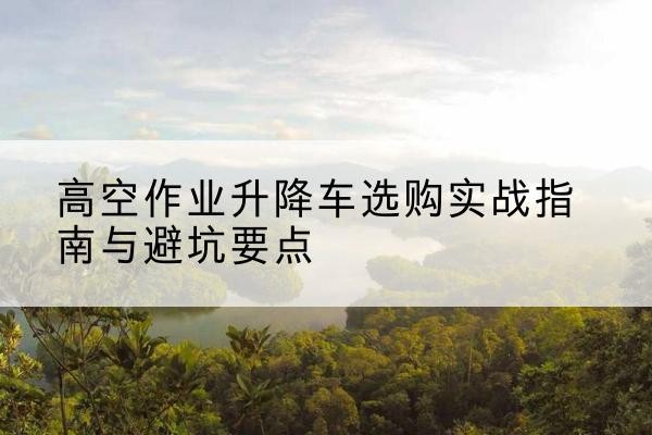 桐城升降车怎么选-高空作业升降车选购实战指南与避坑要点