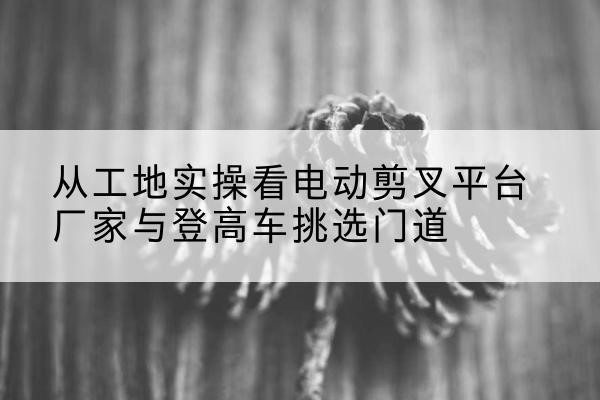 桐城电动剪叉升降平台厂家-从工地实操看电动剪叉平台厂家与登高车挑选门道