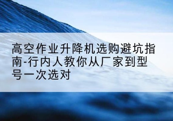 桐城升降平台厂家-高空作业升降机选购避坑指南-行内人教你从厂家到型号一次选对