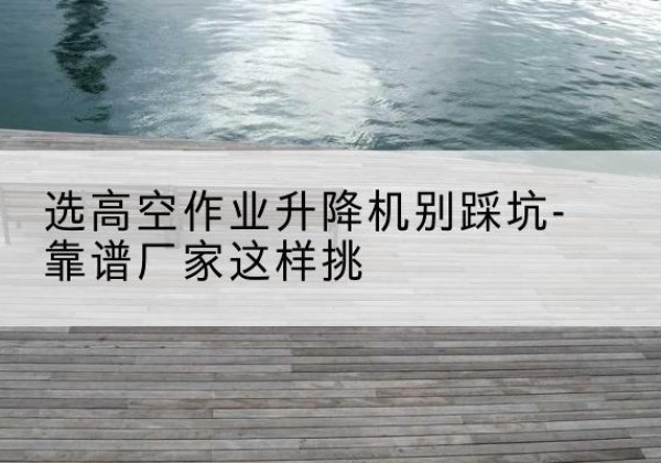 桐城剪叉式升降机厂家-选高空作业升降机别踩坑-靠谱厂家这样挑