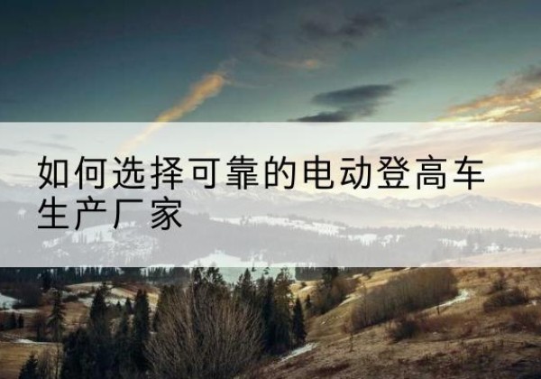 桐城电动登高车厂家-如何选择可靠的电动登高车生产厂家