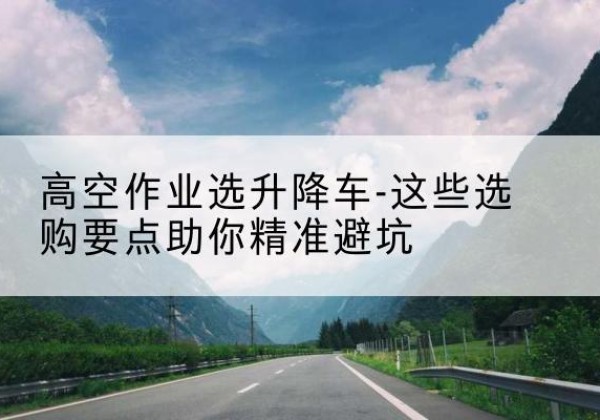 桐城升降车厂家-高空作业选升降车-这些选购要点助你*避坑