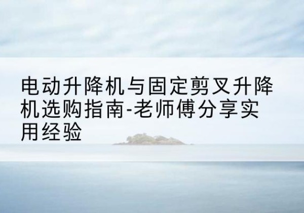桐城电动升降机怎么选-电动升降机与固定剪叉升降机选购指南-老师傅分享实用经验