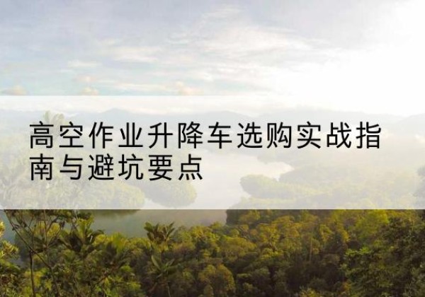 桐城升降车怎么选-高空作业升降车选购实战指南与避坑要点