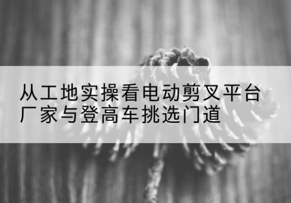 桐城电动剪叉升降平台厂家-从工地实操看电动剪叉平台厂家与登高车挑选门道