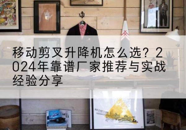 桐城升降平台厂家推荐-移动剪叉升降机怎么选？2024年靠谱厂家推荐与实战经验分享